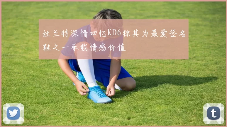 杜兰特深情回忆KD6称其为最爱签名鞋之一承载情感价值
