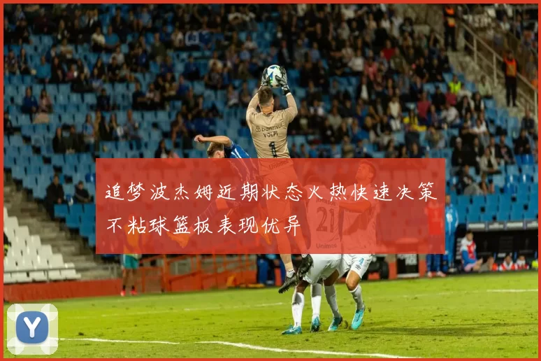 追梦波杰姆近期状态火热快速决策不粘球篮板表现优异