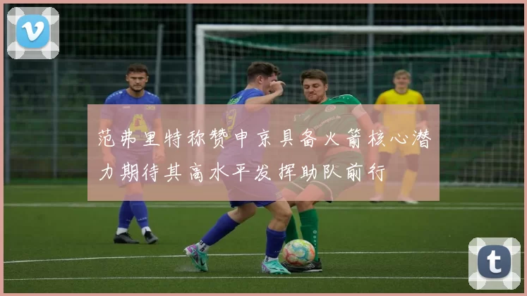 范弗里特称赞申京具备火箭核心潜力期待其高水平发挥助队前行