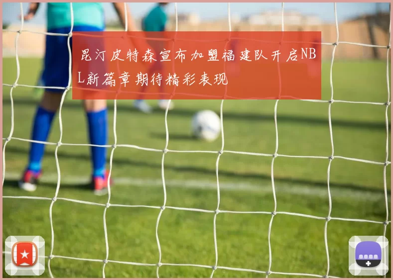 昆汀皮特森宣布加盟福建队开启NBL新篇章期待精彩表现