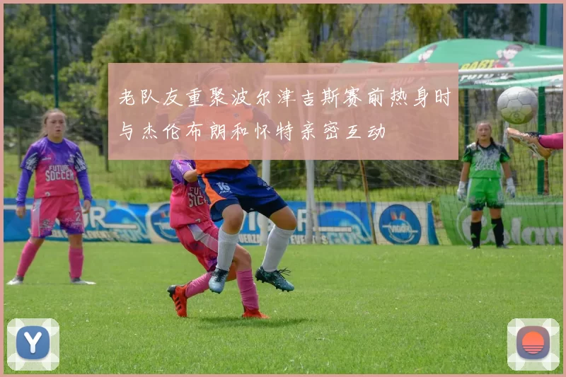 老队友重聚波尔津吉斯赛前热身时与杰伦布朗和怀特亲密互动