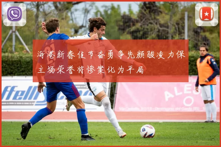 海港新春佳节奋勇争先颜骏凌力保主场荣誉将惨案化为平局