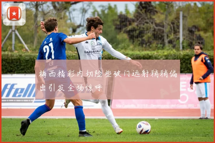 梅西精彩内切险些破门远射稍稍偏出引发全场惊呼