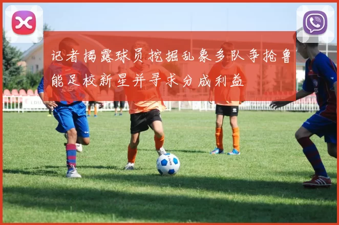 记者揭露球员挖掘乱象多队争抢鲁能足校新星并寻求分成利益