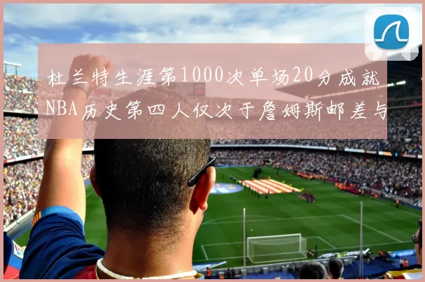 杜兰特生涯第1000次单场20分成就NBA历史第四人仅次于詹姆斯邮差与天勾