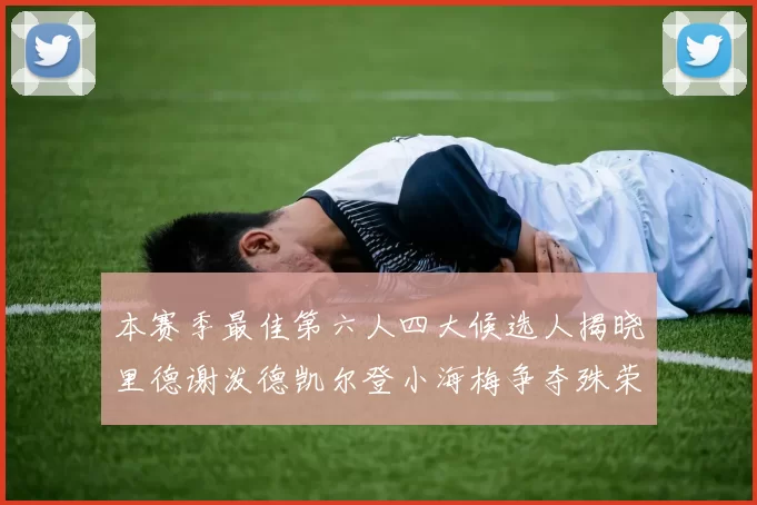 本赛季最佳第六人四大候选人揭晓里德谢泼德凯尔登小海梅争夺殊荣