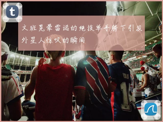 文班晃晕雷诺的绝技单手胯下引发外星人惊叹的瞬间