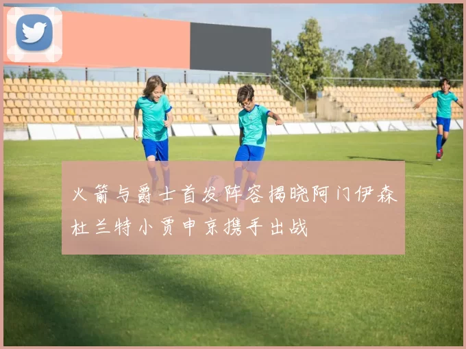火箭与爵士首发阵容揭晓阿门伊森杜兰特小贾申京携手出战