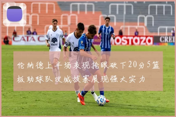 伦纳德上半场表现抢眼砍下20分5篮板助球队攻城拔寨展现强大实力