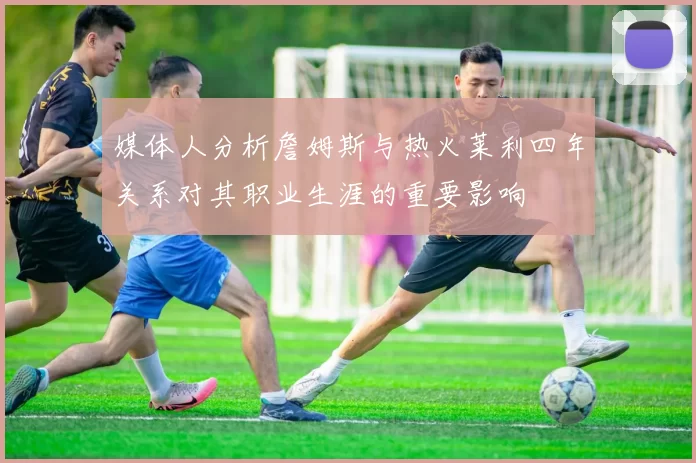 媒体人分析詹姆斯与热火莱利四年关系对其职业生涯的重要影响