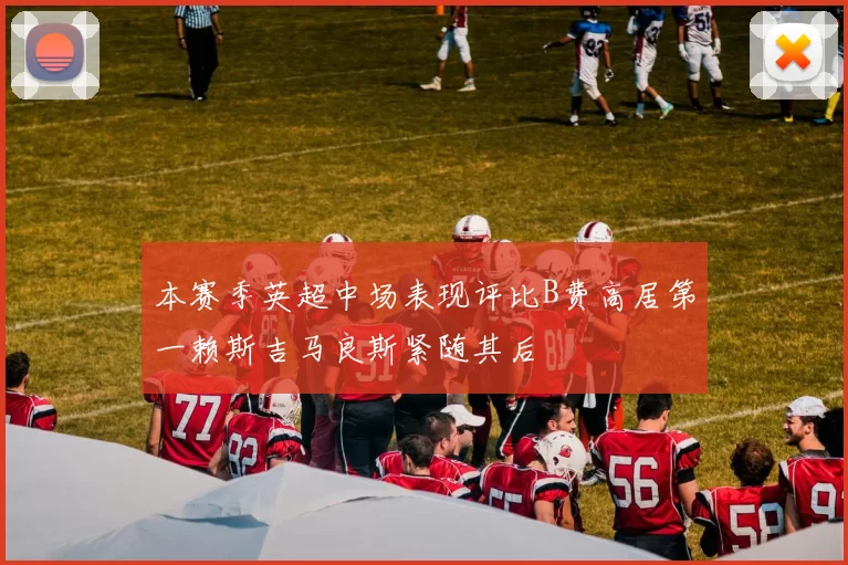 本赛季英超中场表现评比B费高居第一赖斯吉马良斯紧随其后