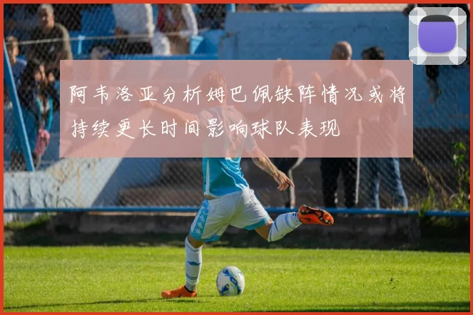 阿韦洛亚分析姆巴佩缺阵情况或将持续更长时间影响球队表现