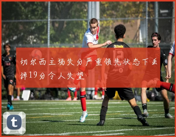 切尔西主场失分严重领先状态下丢掉19分令人失望