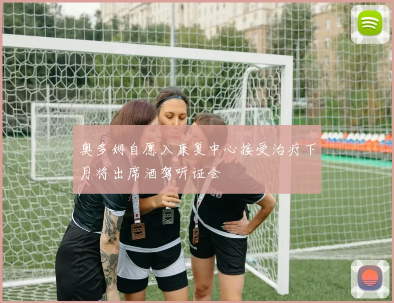 奥多姆自愿入康复中心接受治疗下月将出席酒驾听证会
