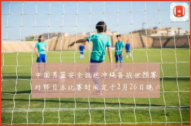 中国男篮安全抵达冲绳备战世预赛对阵日本比赛时间定于2月26日晚六点五分