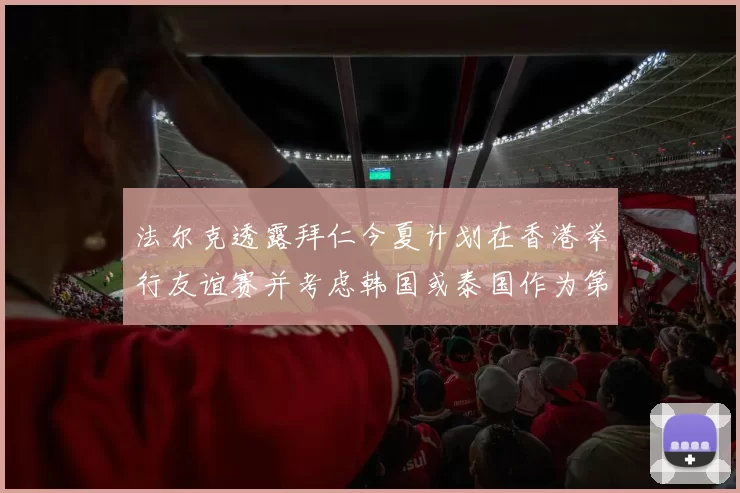法尔克透露拜仁今夏计划在香港举行友谊赛并考虑韩国或泰国作为第二站