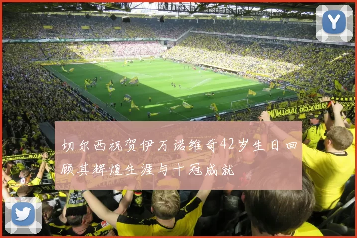 切尔西祝贺伊万诺维奇42岁生日回顾其辉煌生涯与十冠成就