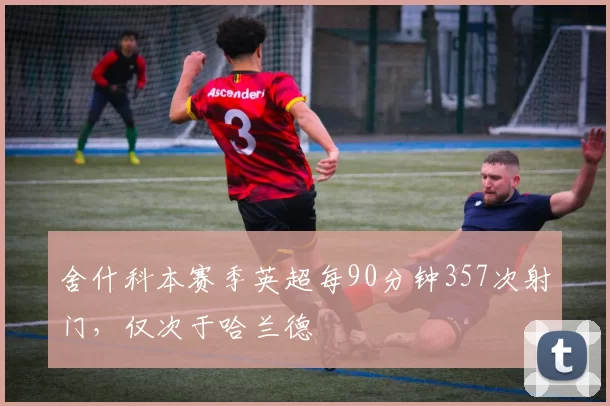 舍什科本赛季英超每90分钟357次射门，仅次于哈兰德