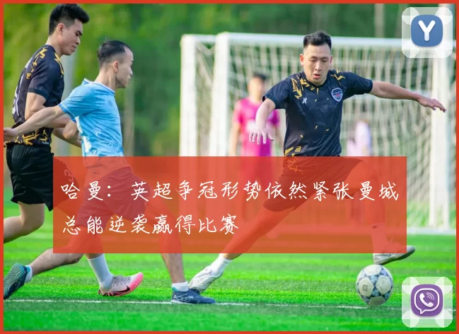 哈曼：英超争冠形势依然紧张曼城总能逆袭赢得比赛