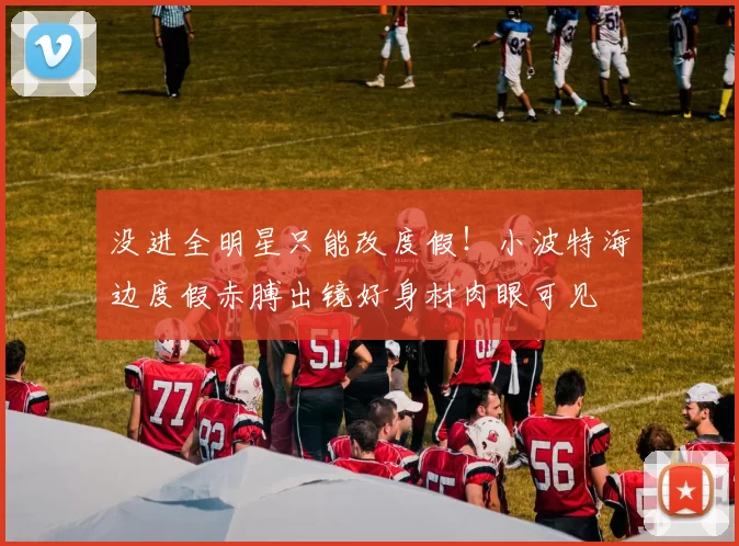 没进全明星只能改度假！小波特海边度假赤膊出镜好身材肉眼可见