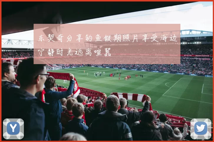 东契奇分享钓鱼假期照片享受海边宁静时光远离喧嚣